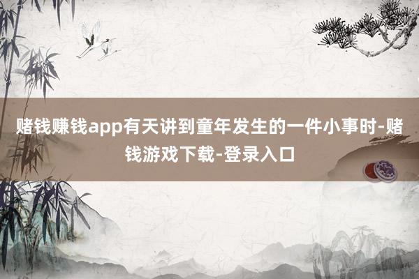 赌钱赚钱app有天讲到童年发生的一件小事时-赌钱游戏下载-登录入口