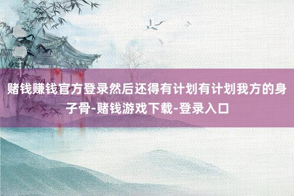赌钱赚钱官方登录然后还得有计划有计划我方的身子骨-赌钱游戏下载-登录入口