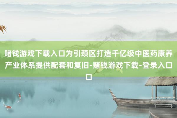 赌钱游戏下载入口为引颈区打造千亿级中医药康养产业体系提供配套和复旧-赌钱游戏下载-登录入口