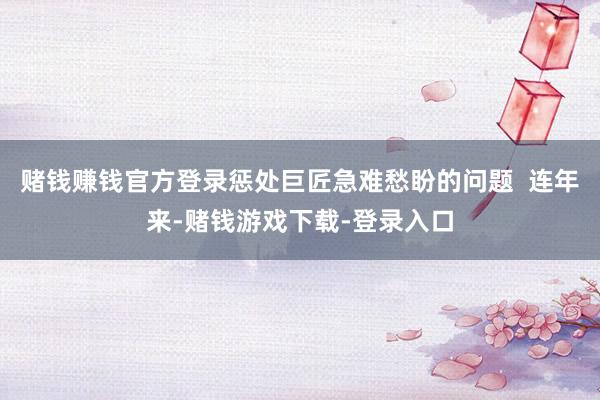 赌钱赚钱官方登录惩处巨匠急难愁盼的问题  连年来-赌钱游戏下载-登录入口