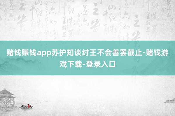 赌钱赚钱app苏护知谈纣王不会善罢截止-赌钱游戏下载-登录入口