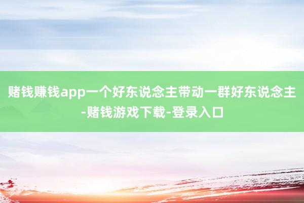 赌钱赚钱app一个好东说念主带动一群好东说念主-赌钱游戏下载-登录入口