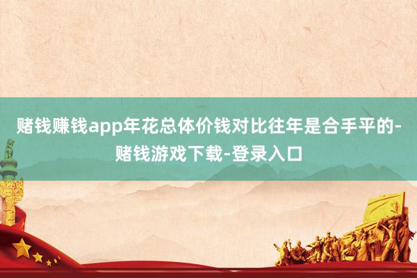 赌钱赚钱app年花总体价钱对比往年是合手平的-赌钱游戏下载-登录入口