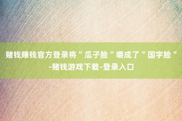 赌钱赚钱官方登录将＂瓜子脸＂嚼成了＂国字脸＂-赌钱游戏下载-登录入口