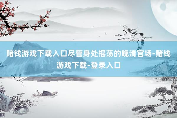 赌钱游戏下载入口尽管身处摇荡的晚清官场-赌钱游戏下载-登录入口