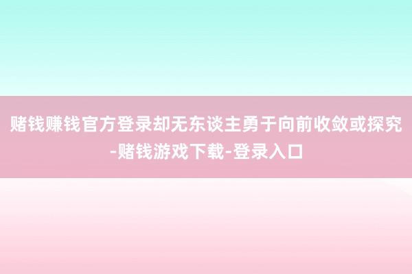 赌钱赚钱官方登录却无东谈主勇于向前收敛或探究-赌钱游戏下载-登录入口