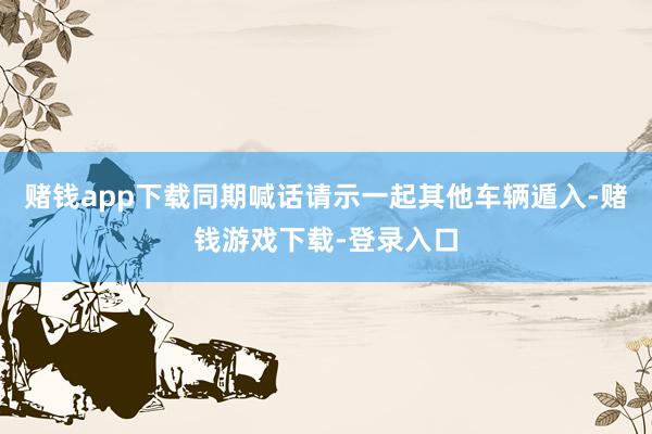 赌钱app下载同期喊话请示一起其他车辆遁入-赌钱游戏下载-登录入口
