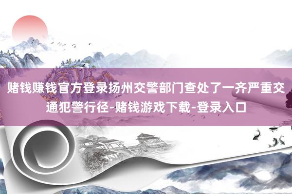 赌钱赚钱官方登录扬州交警部门查处了一齐严重交通犯警行径-赌钱游戏下载-登录入口