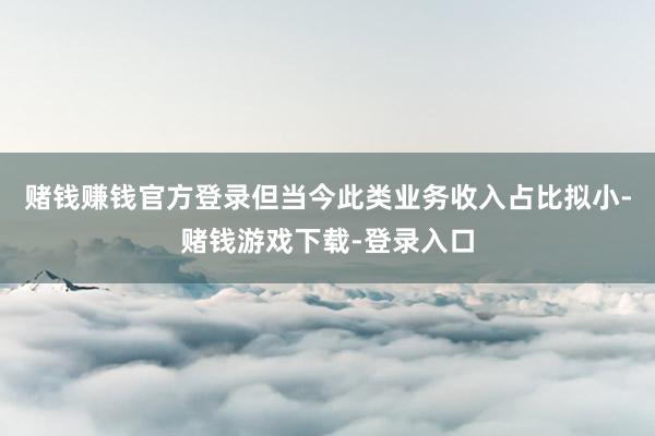 赌钱赚钱官方登录但当今此类业务收入占比拟小-赌钱游戏下载-登录入口