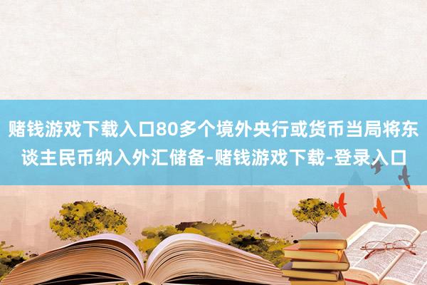 赌钱游戏下载入口80多个境外央行或货币当局将东谈主民币纳入外汇储备-赌钱游戏下载-登录入口