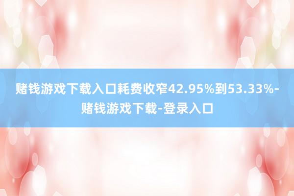 赌钱游戏下载入口耗费收窄42.95%到53.33%-赌钱游戏下载-登录入口
