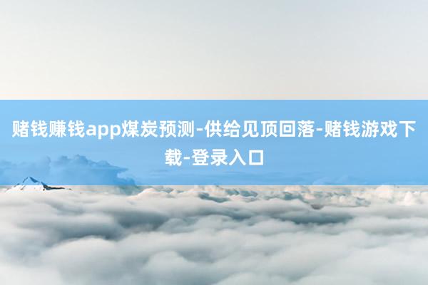 赌钱赚钱app煤炭预测-供给见顶回落-赌钱游戏下载-登录入口