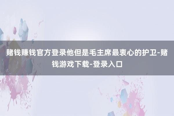 赌钱赚钱官方登录他但是毛主席最衷心的护卫-赌钱游戏下载-登录入口
