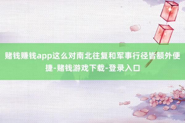 赌钱赚钱app这么对南北往复和军事行径皆额外便捷-赌钱游戏下载-登录入口
