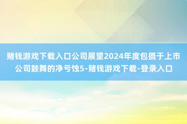 赌钱游戏下载入口公司展望2024年度包摄于上市公司鼓舞的净亏蚀5-赌钱游戏下载-登录入口