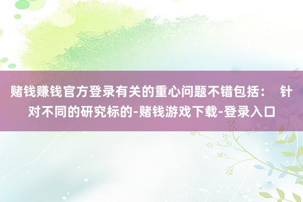 赌钱赚钱官方登录有关的重心问题不错包括：  针对不同的研究标的-赌钱游戏下载-登录入口