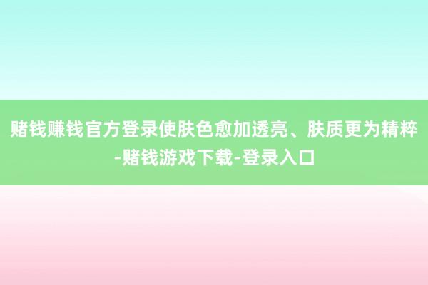 赌钱赚钱官方登录使肤色愈加透亮、肤质更为精粹-赌钱游戏下载-登录入口