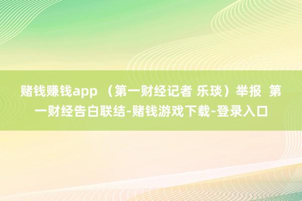 赌钱赚钱app （第一财经记者 乐琰）举报  第一财经告白联结-赌钱游戏下载-登录入口
