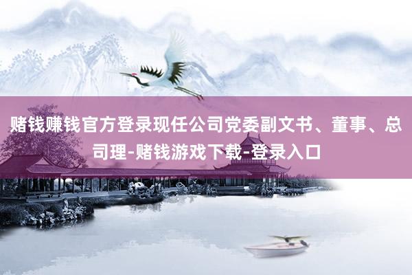 赌钱赚钱官方登录现任公司党委副文书、董事、总司理-赌钱游戏下载-登录入口