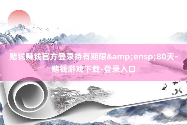 赌钱赚钱官方登录持有期限&ensp;80天-赌钱游戏下载-登录入口