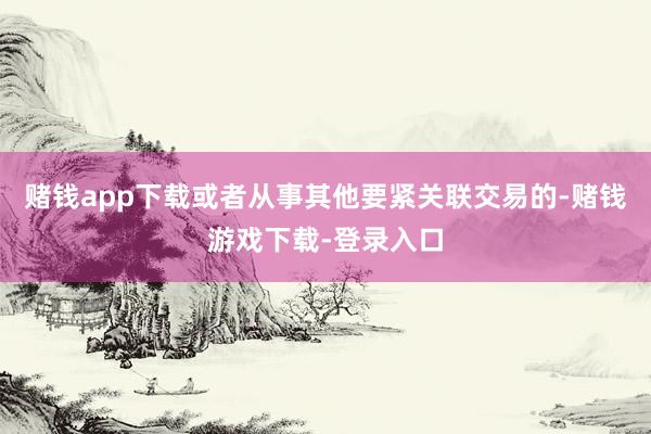 赌钱app下载或者从事其他要紧关联交易的-赌钱游戏下载-登录入口