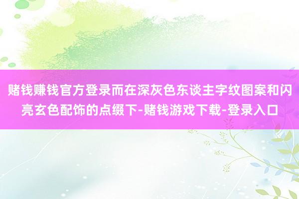 赌钱赚钱官方登录而在深灰色东谈主字纹图案和闪亮玄色配饰的点缀下-赌钱游戏下载-登录入口