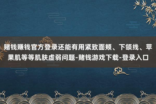 赌钱赚钱官方登录还能有用紧致面颊、下颌线、苹果肌等等肌肤虚弱问题-赌钱游戏下载-登录入口