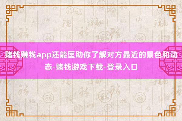 赌钱赚钱app还能匡助你了解对方最近的景色和动态-赌钱游戏下载-登录入口
