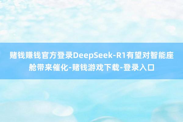 赌钱赚钱官方登录DeepSeek-R1有望对智能座舱带来催化-赌钱游戏下载-登录入口