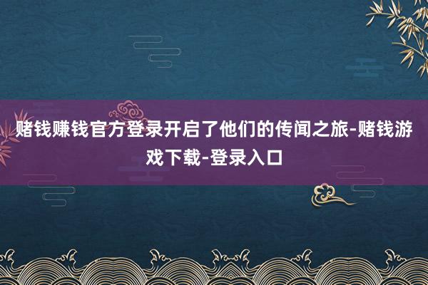 赌钱赚钱官方登录开启了他们的传闻之旅-赌钱游戏下载-登录入口