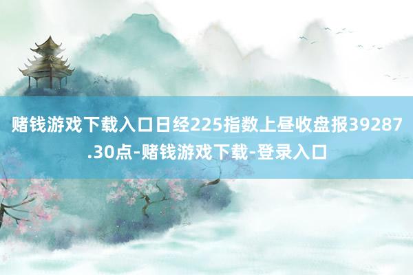 赌钱游戏下载入口日经225指数上昼收盘报39287.30点-赌钱游戏下载-登录入口