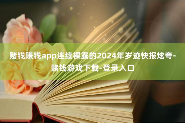 赌钱赚钱app连续裸露的2024年岁迹快报炫夸-赌钱游戏下载-登录入口