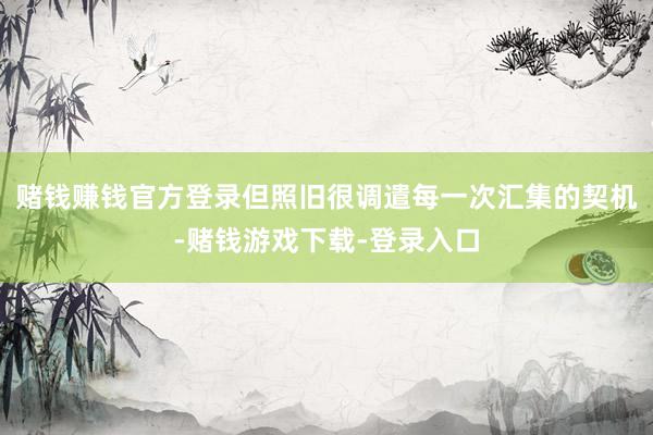 赌钱赚钱官方登录但照旧很调遣每一次汇集的契机-赌钱游戏下载-登录入口