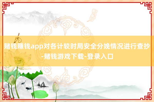 赌钱赚钱app对各计较时局安全分娩情况进行查抄-赌钱游戏下载-登录入口