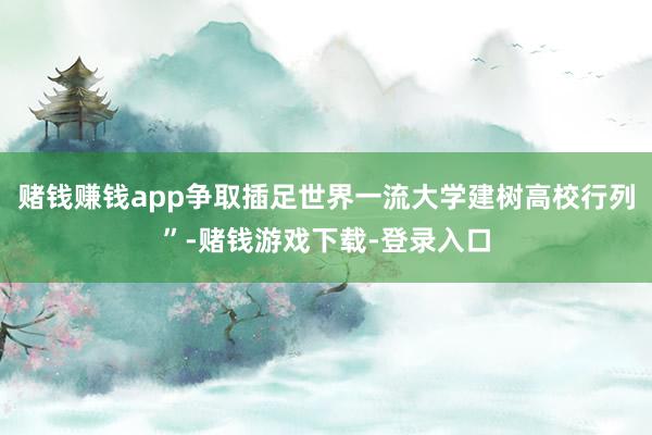 赌钱赚钱app争取插足世界一流大学建树高校行列”-赌钱游戏下载-登录入口