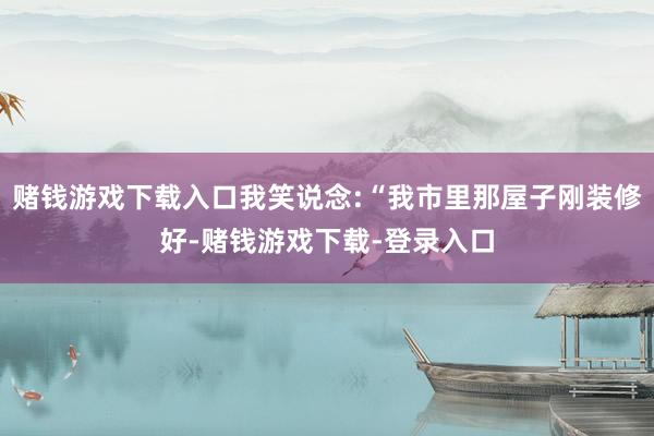 赌钱游戏下载入口我笑说念:“我市里那屋子刚装修好-赌钱游戏下载-登录入口