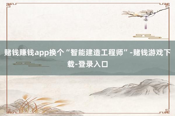 赌钱赚钱app换个“智能建造工程师”-赌钱游戏下载-登录入口