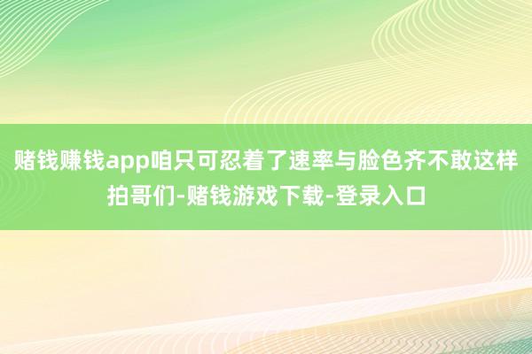 赌钱赚钱app咱只可忍着了速率与脸色齐不敢这样拍哥们-赌钱游戏下载-登录入口