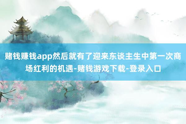 赌钱赚钱app然后就有了迎来东谈主生中第一次商场红利的机遇-赌钱游戏下载-登录入口