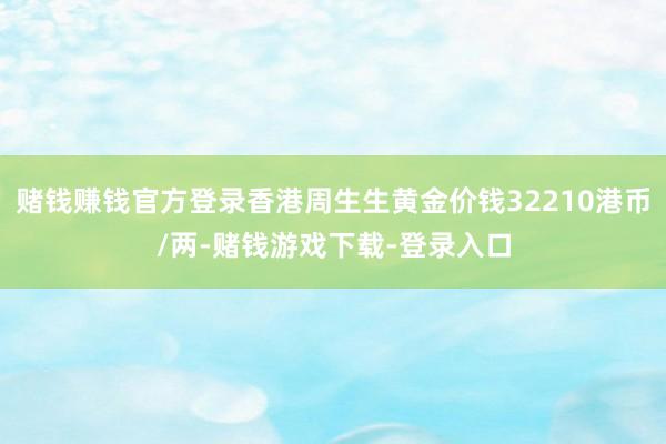 赌钱赚钱官方登录香港周生生黄金价钱32210港币/两-赌钱游戏下载-登录入口
