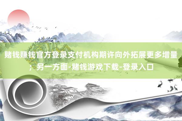 赌钱赚钱官方登录支付机构期许向外拓展更多增量；另一方面-赌钱游戏下载-登录入口
