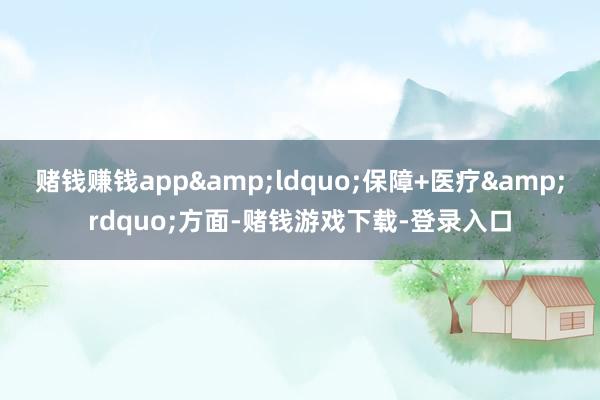 赌钱赚钱app&ldquo;保障+医疗&rdquo;方面-赌钱游戏下载-登录入口