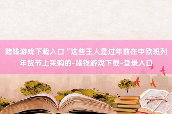 赌钱游戏下载入口“这些王人是过年前在中欧班列年货节上采购的-赌钱游戏下载-登录入口
