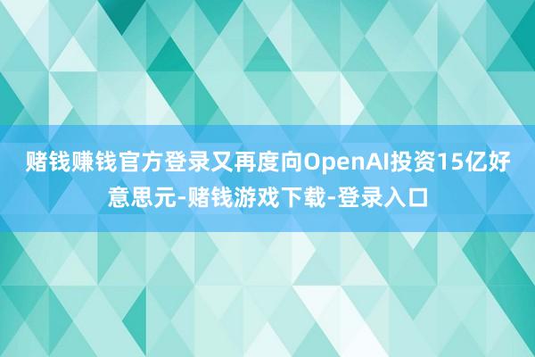 赌钱赚钱官方登录又再度向OpenAI投资15亿好意思元-赌钱游戏下载-登录入口