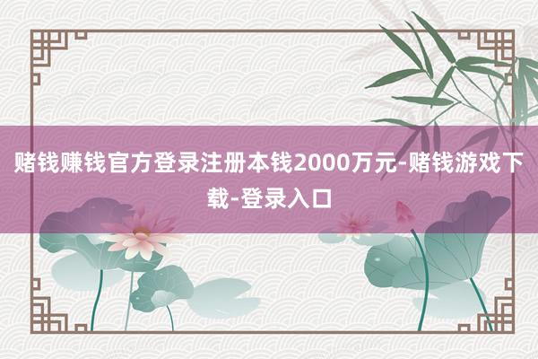 赌钱赚钱官方登录注册本钱2000万元-赌钱游戏下载-登录入口