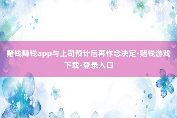 赌钱赚钱app与上司预计后再作念决定-赌钱游戏下载-登录入口