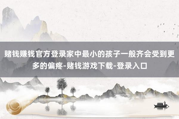 赌钱赚钱官方登录家中最小的孩子一般齐会受到更多的偏疼-赌钱游戏下载-登录入口
