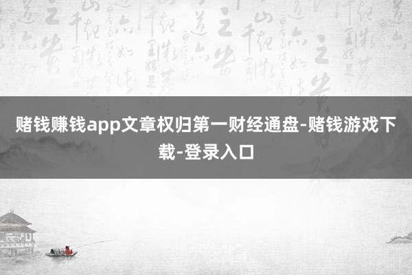 赌钱赚钱app文章权归第一财经通盘-赌钱游戏下载-登录入口