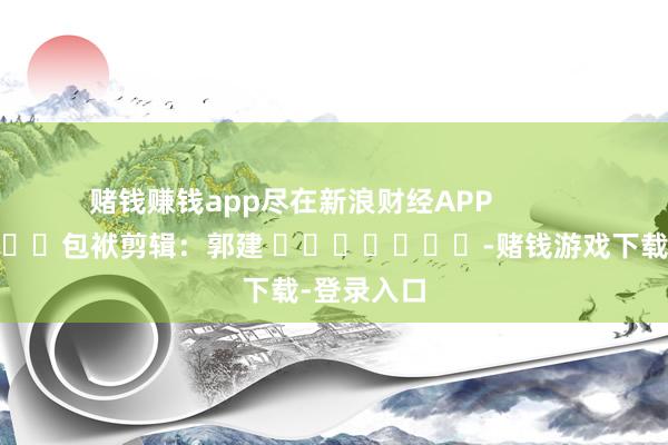 赌钱赚钱app尽在新浪财经APP            						包袱剪辑：郭建 							-赌钱游戏下载-登录入口