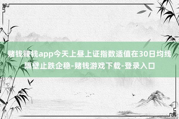 赌钱赚钱app今天上昼上证指数适值在30日均线隔壁止跌企稳-赌钱游戏下载-登录入口